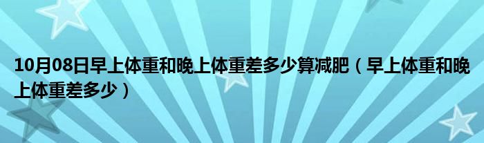 10月08日早上体重和晚上体重差多少算减肥（早上体重和晚上体重差多少）