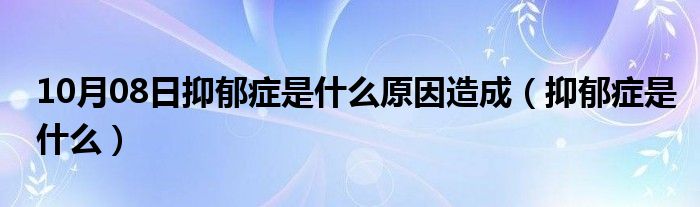 10月08日抑郁症是什么原因造成（抑郁症是什么）