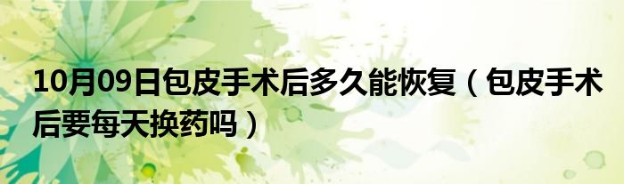 10月09日包皮手术后多久能恢复（包皮手术后要每天换药吗）