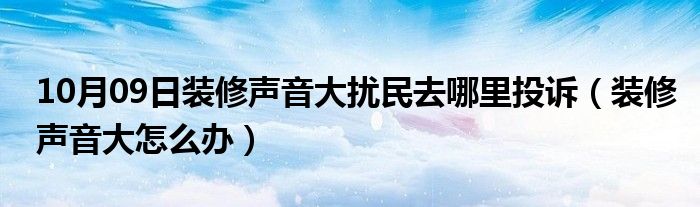 10月09日装修声音大扰民去哪里投诉（装修声音大怎么办）