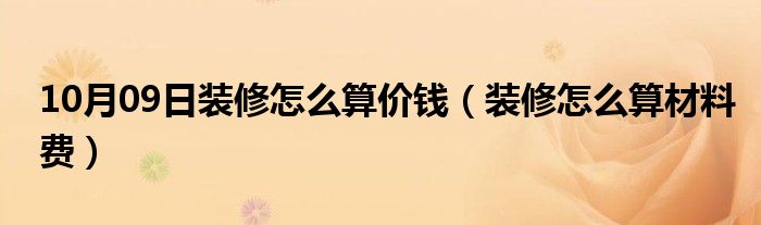 10月09日装修怎么算价钱（装修怎么算材料费）