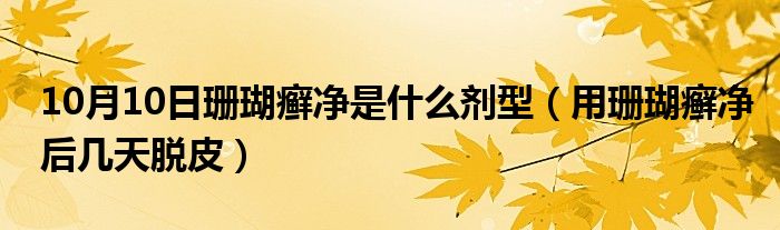 10月10日珊瑚癣净是什么剂型（用珊瑚癣净后几天脱皮）