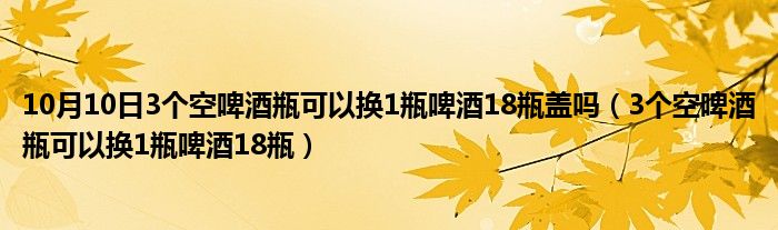 10月10日3个空啤酒瓶可以换1瓶啤酒18瓶盖吗（3个空啤酒瓶可以换1瓶啤酒18瓶）