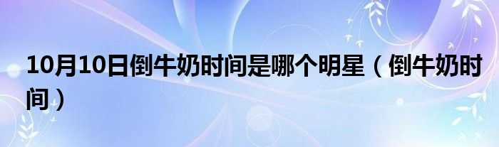 10月10日倒牛奶时间是哪个明星（倒牛奶时间）