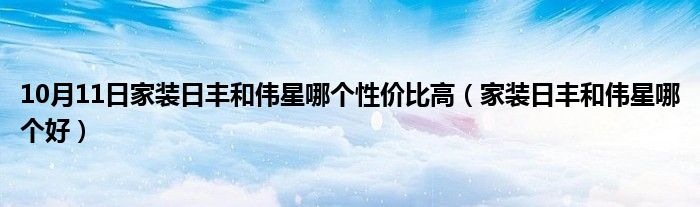 10月11日家装日丰和伟星哪个性价比高（家装日丰和伟星哪个好）