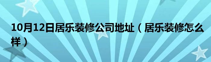 10月12日居乐装修公司地址（居乐装修怎么样）