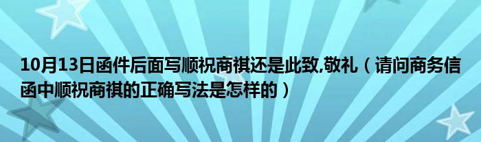 10月13日函件后面写顺祝商祺还是此致,敬礼（请问商务信函中顺祝商祺的正确写法是怎样的）