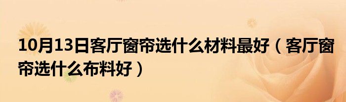 10月13日客厅窗帘选什么材料最好（客厅窗帘选什么布料好）