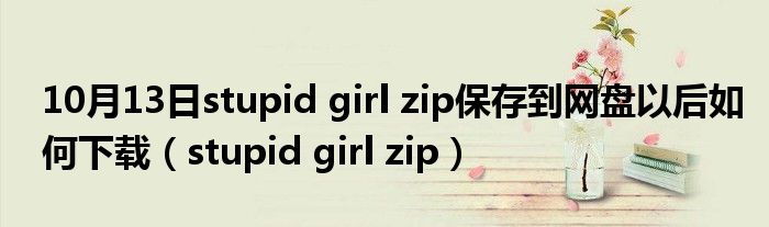 10月13日stupid girl zip保存到网盘以后如何下载（stupid girl zip）