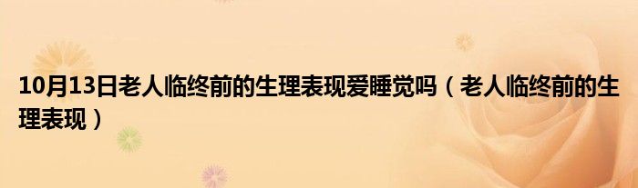 10月13日老人临终前的生理表现爱睡觉吗（老人临终前的生理表现）