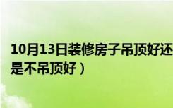 10月13日装修房子吊顶好还是不吊顶好（装修房子吊顶好还是不吊顶好）