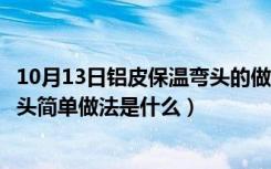 10月13日铝皮保温弯头的做法视频展开放样图（铝皮保温弯头简单做法是什么）