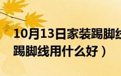 10月13日家装踢脚线用什么材料的好（家装踢脚线用什么好）