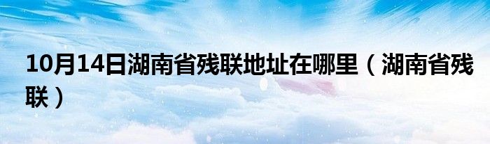 10月14日湖南省残联地址在哪里（湖南省残联）