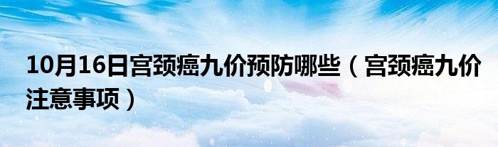 10月16日宫颈癌九价预防哪些（宫颈癌九价注意事项）