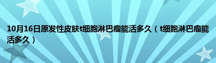 10月16日原发性皮肤t细胞淋巴瘤能活多久（t细胞淋巴瘤能活多久）