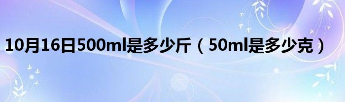 10月16日500ml是多少斤（50ml是多少克）