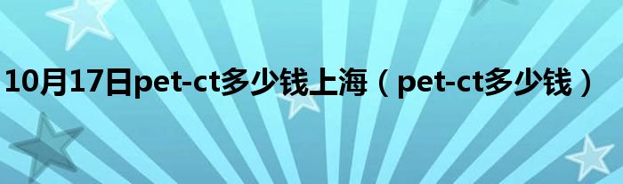 10月17日pet-ct多少钱上海（pet-ct多少钱）