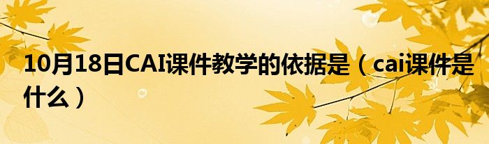 10月18日CAI课件教学的依据是（cai课件是什么）