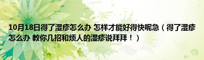 10月18日得了湿疹怎么办 怎样才能好得快呢急（得了湿疹怎么办 教你几招和烦人的湿疹说拜拜！）