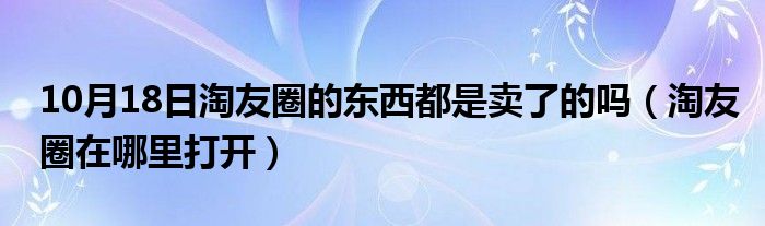 10月18日淘友圈的东西都是卖了的吗（淘友圈在哪里打开）