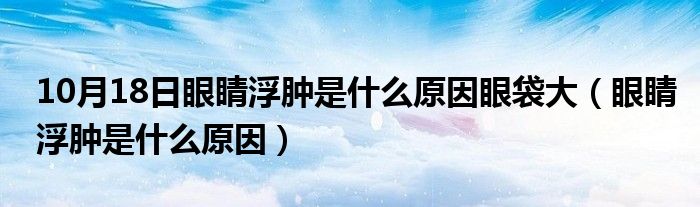 10月18日眼睛浮肿是什么原因眼袋大（眼睛浮肿是什么原因）