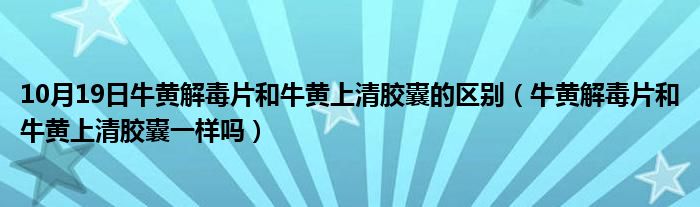 10月19日牛黄解毒片和牛黄上清胶囊的区别（牛黄解毒片和牛黄上清胶囊一样吗）