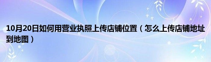 10月20日如何用营业执照上传店铺位置（怎么上传店铺地址到地图）