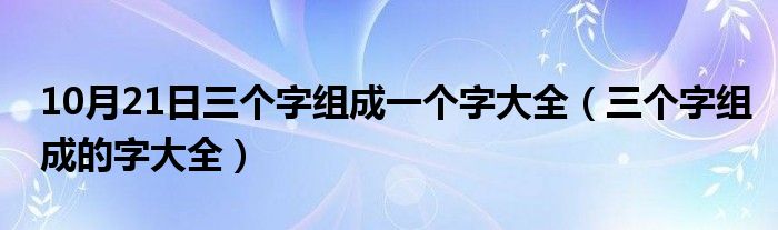 10月21日三个字组成一个字大全（三个字组成的字大全）