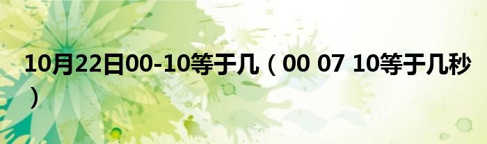 10月22日00-10等于几（00 07 10等于几秒）