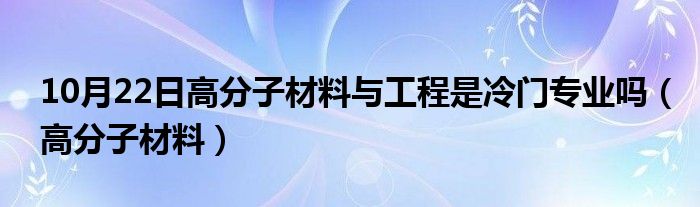 10月22日高分子材料与工程是冷门专业吗（高分子材料）