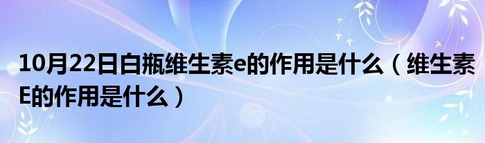 10月22日白瓶维生素e的作用是什么（维生素E的作用是什么）