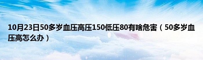 10月23日50多岁血压高压150低压80有啥危害（50多岁血压高怎么办）