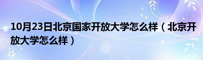 10月23日北京国家开放大学怎么样（北京开放大学怎么样）