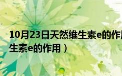 10月23日天然维生素e的作用和功效可以长期吃吗（天然维生素e的作用）