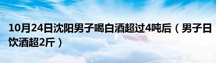 10月24日沈阳男子喝白酒超过4吨后（男子日饮酒超2斤）