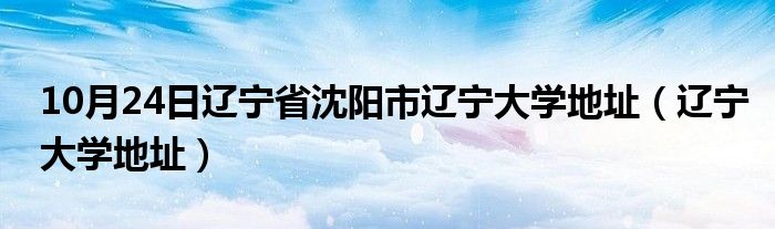 10月24日辽宁省沈阳市辽宁大学地址（辽宁大学地址）