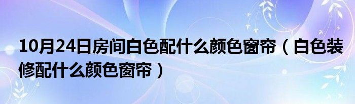 10月24日房间白色配什么颜色窗帘（白色装修配什么颜色窗帘）