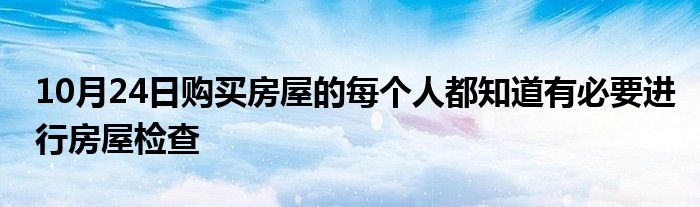 10月24日购买房屋的每个人都知道有必要进行房屋检查