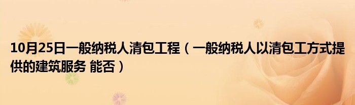 10月25日一般纳税人清包工程（一般纳税人以清包工方式提供的建筑服务 能否）