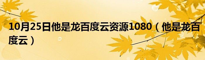 10月25日他是龙百度云资源1080（他是龙百度云）