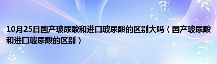 10月25日国产玻尿酸和进口玻尿酸的区别大吗（国产玻尿酸和进口玻尿酸的区别）