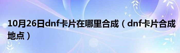 10月26日dnf卡片在哪里合成（dnf卡片合成地点）