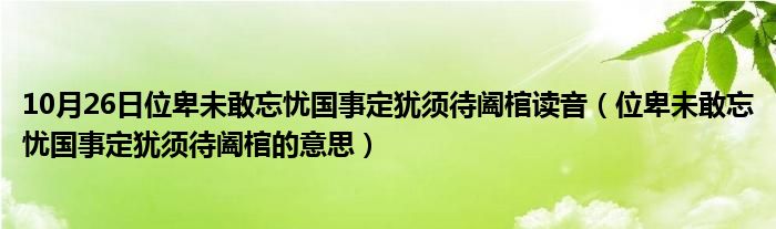 10月26日位卑未敢忘忧国事定犹须待阖棺读音（位卑未敢忘忧国事定犹须待阖棺的意思）