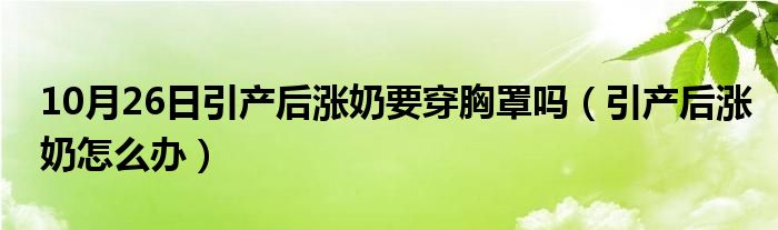 10月26日引产后涨奶要穿胸罩吗（引产后涨奶怎么办）