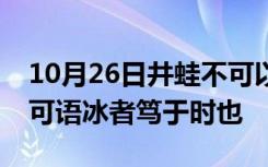 10月26日井蛙不可以语海者拘于虚也夏虫不可语冰者笃于时也