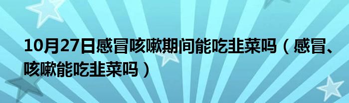 10月27日感冒咳嗽期间能吃韭菜吗（感冒、咳嗽能吃韭菜吗）