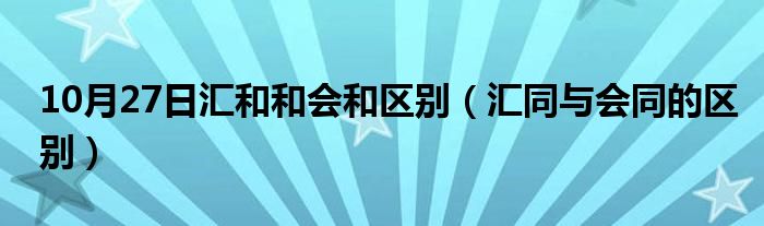 10月27日汇和和会和区别（汇同与会同的区别）