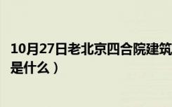 10月27日老北京四合院建筑特点（老北京四合院设计的特点是什么）