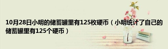 10月28日小明的储蓄罐里有125枚硬币（小明统计了自己的储蓄罐里有125个硬币）